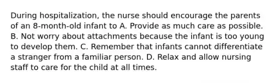 During hospitalization, the nurse should encourage the parents of an 8-month-old infant to A. Provide as much care as possible. B. Not worry about attachments because the infant is too young to develop them. C. Remember that infants cannot differentiate a stranger from a familiar person. D. Relax and allow nursing staff to care for the child at all times.