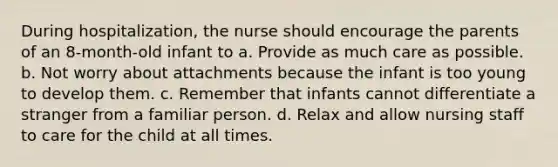 During hospitalization, the nurse should encourage the parents of an 8-month-old infant to a. Provide as much care as possible. b. Not worry about attachments because the infant is too young to develop them. c. Remember that infants cannot differentiate a stranger from a familiar person. d. Relax and allow nursing staff to care for the child at all times.