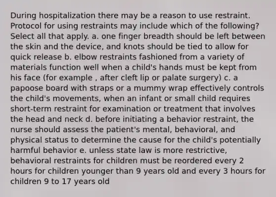 During hospitalization there may be a reason to use restraint. Protocol for using restraints may include which of the following? Select all that apply. a. one finger breadth should be left between the skin and the device, and knots should be tied to allow for quick release b. elbow restraints fashioned from a variety of materials function well when a child's hands must be kept from his face (for example , after cleft lip or palate surgery) c. a papoose board with straps or a mummy wrap effectively controls the child's movements, when an infant or small child requires short-term restraint for examination or treatment that involves the head and neck d. before initiating a behavior restraint, the nurse should assess the patient's mental, behavioral, and physical status to determine the cause for the child's potentially harmful behavior e. unless state law is more restrictive, behavioral restraints for children must be reordered every 2 hours for children younger than 9 years old and every 3 hours for children 9 to 17 years old