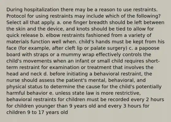 During hospitalization there may be a reason to use restraints. Protocol for using restraints may include which of the following? Select all that apply. a. one finger breadth should be left between the skin and the device, and knots should be tied to allow for quick release b. elbow restraints fashioned from a variety of materials function well when. child's hands must be kept from his face (for example, after cleft lip or palate surgery) c. a papoose board with straps or a mummy wrap effectively controls the child's movements when an infant or small child requires short-term restraint for examination or treatment that involves the head and neck d. before initiating a behavioral restraint, the nurse should assess the patient's mental, behavioral, and physical status to determine the cause for the child's potentially harmful behavior e. unless state law is more restrictive, behavioral restraints for children must be recorded every 2 hours for children younger than 9 years old and every 3 hours for children 9 to 17 years old