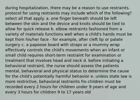 during hospitalization, there may be a reason to use restraints. protocol for using restraints may include which of the following? select all that apply. a. one finger beneath should be left between the skin and the device and knots should be tied to allow for quick release b. elbow restraints fashioned from a variety of materials functions well when a child's hands must be kept from his/her face - for example, after cleft lip or palate surgery c. a papoose board with straps or a mummy wrap effectively controls the child's movements when an infant or small child requires short-term restraint for examination or treatment that involves head and neck d. before initiating a behavioral restraint, the nurse should assess the patients mental, behavioral and physical status to determine the cause for the child's potentially harmful behavior e. unless state law is more restrictive, behavioral restraints fro children must be recorded every 2 hours for children under 9 years of age and every 3 hours for children 9 to 17 years old