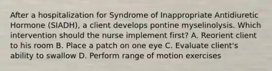 After a hospitalization for Syndrome of Inappropriate Antidiuretic Hormone (SIADH), a client develops pontine myselinolysis. Which intervention should the nurse implement first? A. Reorient client to his room B. Place a patch on one eye C. Evaluate client's ability to swallow D. Perform range of motion exercises