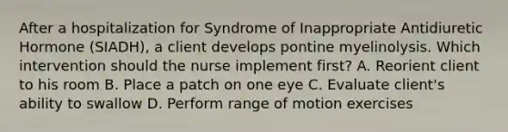 After a hospitalization for Syndrome of Inappropriate Antidiuretic Hormone (SIADH), a client develops pontine myelinolysis. Which intervention should the nurse implement first? A. Reorient client to his room B. Place a patch on one eye C. Evaluate client's ability to swallow D. Perform range of motion exercises