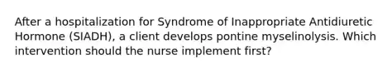 After a hospitalization for Syndrome of Inappropriate Antidiuretic Hormone (SIADH), a client develops pontine myselinolysis. Which intervention should the nurse implement first?