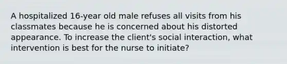 A hospitalized 16-year old male refuses all visits from his classmates because he is concerned about his distorted appearance. To increase the client's social interaction, what intervention is best for the nurse to initiate?