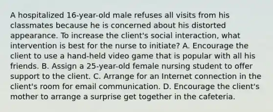 A hospitalized 16-year-old male refuses all visits from his classmates because he is concerned about his distorted appearance. To increase the client's social interaction, what intervention is best for the nurse to initiate? A. Encourage the client to use a hand-held video game that is popular with all his friends. B. Assign a 25-year-old female nursing student to offer support to the client. C. Arrange for an Internet connection in the client's room for email communication. D. Encourage the client's mother to arrange a surprise get together in the cafeteria.