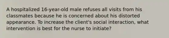 A hospitalized 16-year-old male refuses all visits from his classmates because he is concerned about his distorted appearance. To increase the client's social interaction, what intervention is best for the nurse to initiate?