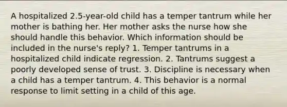 A hospitalized 2.5-year-old child has a temper tantrum while her mother is bathing her. Her mother asks the nurse how she should handle this behavior. Which information should be included in the nurse's reply? 1. Temper tantrums in a hospitalized child indicate regression. 2. Tantrums suggest a poorly developed sense of trust. 3. Discipline is necessary when a child has a temper tantrum. 4. This behavior is a normal response to limit setting in a child of this age.