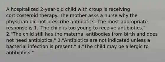 A hospitalized 2-year-old child with croup is receiving corticosteroid therapy. The mother asks a nurse why the physician did not prescribe antibiotics. The most appropriate response is 1."The child is too young to receive antibiotics." 2."The child still has the maternal antibodies from birth and does not need antibiotics." 3."Antibiotics are not indicated unless a bacterial infection is present." 4."The child may be allergic to antibiotics."