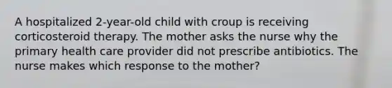 A hospitalized 2-year-old child with croup is receiving corticosteroid therapy. The mother asks the nurse why the primary health care provider did not prescribe antibiotics. The nurse makes which response to the mother?