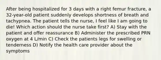 After being hospitalized for 3 days with a right femur fracture, a 32-year-old patient suddenly develops shortness of breath and tachypnea. The patient tells the nurse, I feel like I am going to die! Which action should the nurse take first? A) Stay with the patient and offer reassurance B) Administer the prescribed PRN oxygen at 4 L/min C) Check the patients legs for swelling or tenderness D) Notify the health care provider about the symptoms