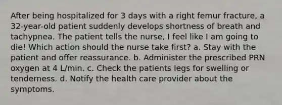 After being hospitalized for 3 days with a right femur fracture, a 32-year-old patient suddenly develops shortness of breath and tachypnea. The patient tells the nurse, I feel like I am going to die! Which action should the nurse take first? a. Stay with the patient and offer reassurance. b. Administer the prescribed PRN oxygen at 4 L/min. c. Check the patients legs for swelling or tenderness. d. Notify the health care provider about the symptoms.