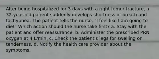 After being hospitalized for 3 days with a right femur fracture, a 32-year-old patient suddenly develops shortness of breath and tachypnea. The patient tells the nurse, "I feel like I am going to die!" Which action should the nurse take first? a. Stay with the patient and offer reassurance. b. Administer the prescribed PRN oxygen at 4 L/min. c. Check the patient's legs for swelling or tenderness. d. Notify the health care provider about the symptoms.