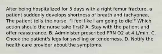 After being hospitalized for 3 days with a right femur fracture, a patient suddenly develops shortness of breath and tachypnea. The patient tells the nurse, "I feel like I am going to die!" Which action should the nurse take first? A. Stay with the patient and offer reassurance. B. Administer prescribed PRN O2 at 4 L/min. C. Check the patient's legs for swelling or tenderness. D. Notify the health care provider about the symptoms.