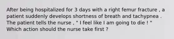 After being hospitalized for 3 days with a right femur fracture , a patient suddenly develops shortness of breath and tachypnea . The patient tells the nurse , " I feel like I am going to die ! " Which action should the nurse take first ?