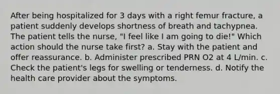 After being hospitalized for 3 days with a right femur fracture, a patient suddenly develops shortness of breath and tachypnea. The patient tells the nurse, "I feel like I am going to die!" Which action should the nurse take first? a. Stay with the patient and offer reassurance. b. Administer prescribed PRN O2 at 4 L/min. c. Check the patient's legs for swelling or tenderness. d. Notify the health care provider about the symptoms.