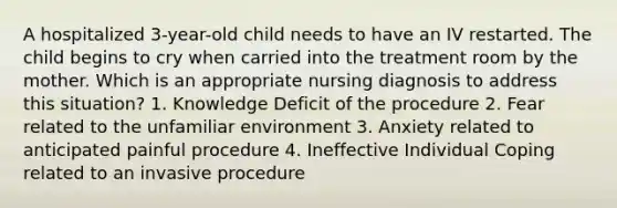 A hospitalized 3-year-old child needs to have an IV restarted. The child begins to cry when carried into the treatment room by the mother. Which is an appropriate nursing diagnosis to address this situation? 1. Knowledge Deficit of the procedure 2. Fear related to the unfamiliar environment 3. Anxiety related to anticipated painful procedure 4. Ineffective Individual Coping related to an invasive procedure