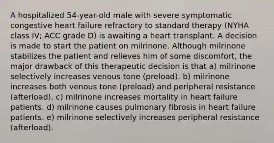 A hospitalized 54-year-old male with severe symptomatic congestive heart failure refractory to standard therapy (NYHA class IV; ACC grade D) is awaiting a heart transplant. A decision is made to start the patient on milrinone. Although milrinone stabilizes the patient and relieves him of some discomfort, the major drawback of this therapeutic decision is that a) milrinone selectively increases venous tone (preload). b) milrinone increases both venous tone (preload) and peripheral resistance (afterload). c) milrinone increases mortality in heart failure patients. d) milrinone causes pulmonary fibrosis in heart failure patients. e) milrinone selectively increases peripheral resistance (afterload).