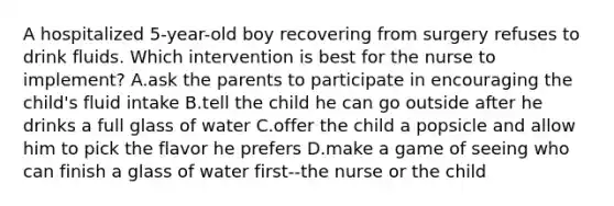 A hospitalized 5-year-old boy recovering from surgery refuses to drink fluids. Which intervention is best for the nurse to implement? A.ask the parents to participate in encouraging the child's fluid intake B.tell the child he can go outside after he drinks a full glass of water C.offer the child a popsicle and allow him to pick the flavor he prefers D.make a game of seeing who can finish a glass of water first--the nurse or the child