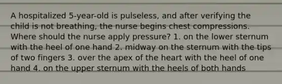 A hospitalized 5-year-old is pulseless, and after verifying the child is not breathing, the nurse begins chest compressions. Where should the nurse apply pressure? 1. on the lower sternum with the heel of one hand 2. midway on the sternum with the tips of two fingers 3. over the apex of the heart with the heel of one hand 4. on the upper sternum with the heels of both hands