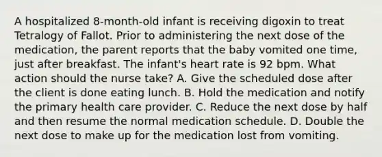 A hospitalized 8-month-old infant is receiving digoxin to treat Tetralogy of Fallot. Prior to administering the next dose of the medication, the parent reports that the baby vomited one time, just after breakfast. The infant's heart rate is 92 bpm. What action should the nurse take? A. Give the scheduled dose after the client is done eating lunch. B. Hold the medication and notify the primary health care provider. C. Reduce the next dose by half and then resume the normal medication schedule. D. Double the next dose to make up for the medication lost from vomiting.