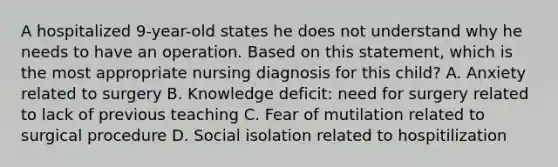 A hospitalized 9-year-old states he does not understand why he needs to have an operation. Based on this statement, which is the most appropriate nursing diagnosis for this child? A. Anxiety related to surgery B. Knowledge deficit: need for surgery related to lack of previous teaching C. Fear of mutilation related to surgical procedure D. Social isolation related to hospitilization