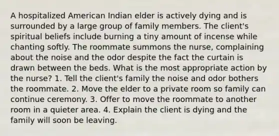 A hospitalized American Indian elder is actively dying and is surrounded by a large group of family members. The client's spiritual beliefs include burning a tiny amount of incense while chanting softly. The roommate summons the nurse, complaining about the noise and the odor despite the fact the curtain is drawn between the beds. What is the most appropriate action by the nurse? 1. Tell the client's family the noise and odor bothers the roommate. 2. Move the elder to a private room so family can continue ceremony. 3. Offer to move the roommate to another room in a quieter area. 4. Explain the client is dying and the family will soon be leaving.