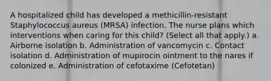 A hospitalized child has developed a methicillin-resistant Staphylococcus aureus (MRSA) infection. The nurse plans which interventions when caring for this child? (Select all that apply.) a. Airborne isolation b. Administration of vancomycin c. Contact isolation d. Administration of mupirocin ointment to the nares if colonized e. Administration of cefotaxime (Cefotetan)