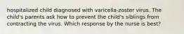 hospitalized child diagnosed with varicella-zoster virus. The child's parents ask how to prevent the child's siblings from contracting the virus. Which response by the nurse is best?