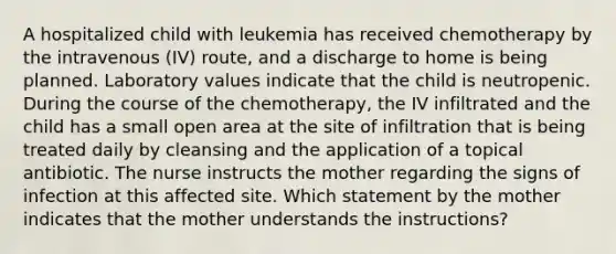 A hospitalized child with leukemia has received chemotherapy by the intravenous (IV) route, and a discharge to home is being planned. Laboratory values indicate that the child is neutropenic. During the course of the chemotherapy, the IV infiltrated and the child has a small open area at the site of infiltration that is being treated daily by cleansing and the application of a topical antibiotic. The nurse instructs the mother regarding the signs of infection at this affected site. Which statement by the mother indicates that the mother understands the instructions?