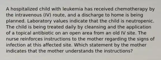 A hospitalized child with leukemia has received chemotherapy by the intravenous (IV) route, and a discharge to home is being planned. Laboratory values indicate that the child is neutropenic. The child is being treated daily by cleansing and the application of a topical antibiotic on an open area from an old IV site. The nurse reinforces instructions to the mother regarding the signs of infection at this affected site. Which statement by the mother indicates that the mother understands the instructions?