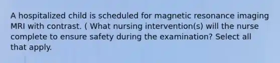 A hospitalized child is scheduled for magnetic resonance imaging MRI with contrast. ( What nursing intervention(s) will the nurse complete to ensure safety during the examination? Select all that apply.