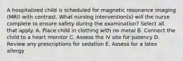 A hospitalized child is scheduled for magnetic resonance imaging (MRI) with contrast. What nursing intervention(s) will the nurse complete to ensure safety during the examination? Select all that apply. A. Place child in clothing with no metal B. Connect the child to a heart monitor C. Assess the IV site for patency D. Review any prescriptions for sedation E. Assess for a latex allergy