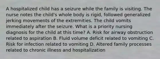 A hospitalized child has a seizure while the family is visiting. The nurse notes the child's whole body is rigid, followed generalized jerking movements of the extremities. The child vomits immediately after the seizure. What is a priority nursing diagnosis for the child at this time? A. Risk for airway obstruction related to aspiration B. Fluid volume deficit related to vomiting C. Risk for infection related to vomiting D. Altered family processes related to chronic illness and hospitalization