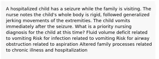 A hospitalized child has a seizure while the family is visiting. The nurse notes the child's whole body is rigid, followed generalized jerking movements of the extremities. The child vomits immediately after the seizure. What is a priority nursing diagnosis for the child at this time? Fluid volume deficit related to vomiting Risk for infection related to vomiting Risk for airway obstruction related to aspiration Altered family processes related to chronic illness and hospitalization