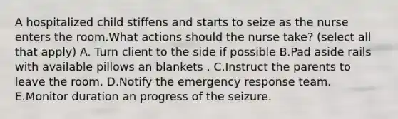 A hospitalized child stiffens and starts to seize as the nurse enters the room.What actions should the nurse take? (select all that apply) A. Turn client to the side if possible B.Pad aside rails with available pillows an blankets . C.Instruct the parents to leave the room. D.Notify the emergency response team. E.Monitor duration an progress of the seizure.