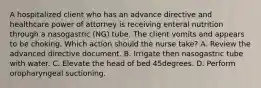 A hospitalized client who has an advance directive and healthcare power of attorney is receiving enteral nutrition through a nasogastric (NG) tube. The client vomits and appears to be choking. Which action should the nurse take? A. Review the advanced directive document. B. Irrigate then nasogastric tube with water. C. Elevate the head of bed 45degrees. D. Perform oropharyngeal suctioning.