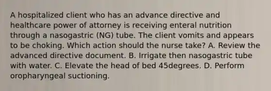 A hospitalized client who has an advance directive and healthcare power of attorney is receiving enteral nutrition through a nasogastric (NG) tube. The client vomits and appears to be choking. Which action should the nurse take? A. Review the advanced directive document. B. Irrigate then nasogastric tube with water. C. Elevate the head of bed 45degrees. D. Perform oropharyngeal suctioning.