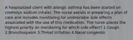 A hospitalized client with allergic asthma has been started on cromolyn sodium inhaler. The nurse assists in preparing a plan of care and includes monitoring for undesirable side effects associated with the use of this medication. The nurse places the highest priority on monitoring for which side effect? 1.Cough 2.Bronchospasm 3.Throat irritation 4.Nasal congestio