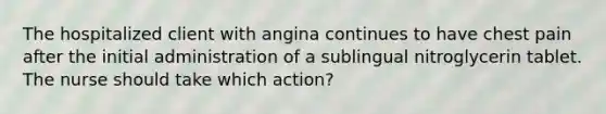 The hospitalized client with angina continues to have chest pain after the initial administration of a sublingual nitroglycerin tablet. The nurse should take which action?