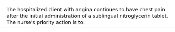 The hospitalized client with angina continues to have chest pain after the initial administration of a sublingual nitroglycerin tablet. The nurse's priority action is to: