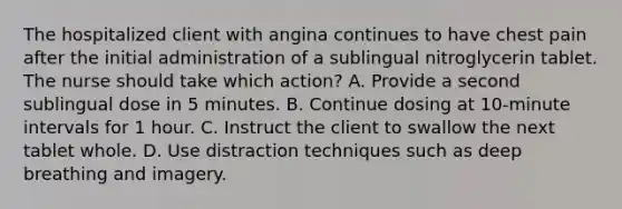 The hospitalized client with angina continues to have chest pain after the initial administration of a sublingual nitroglycerin tablet. The nurse should take which action? A. Provide a second sublingual dose in 5 minutes. B. Continue dosing at 10-minute intervals for 1 hour. C. Instruct the client to swallow the next tablet whole. D. Use distraction techniques such as deep breathing and imagery.