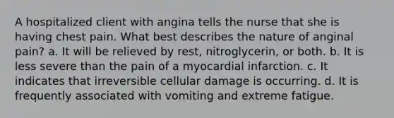 A hospitalized client with angina tells the nurse that she is having chest pain. What best describes the nature of anginal pain? a. It will be relieved by rest, nitroglycerin, or both. b. It is less severe than the pain of a myocardial infarction. c. It indicates that irreversible cellular damage is occurring. d. It is frequently associated with vomiting and extreme fatigue.