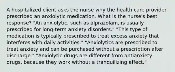 A hospitalized client asks the nurse why the health care provider prescribed an anxiolytic medication. What is the nurse's best response? "An anxiolytic, such as alprazolam, is usually prescribed for long-term anxiety disorders." "This type of medication is typically prescribed to treat excess anxiety that interferes with daily activities." "Anxiolytics are prescribed to treat anxiety and can be purchased without a prescription after discharge." "Anxiolytic drugs are different from antianxiety drugs, because they work without a tranquilizing effect."