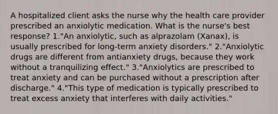 A hospitalized client asks the nurse why the health care provider prescribed an anxiolytic medication. What is the nurse's best response? 1."An anxiolytic, such as alprazolam (Xanax), is usually prescribed for long-term anxiety disorders." 2."Anxiolytic drugs are different from antianxiety drugs, because they work without a tranquilizing effect." 3."Anxiolytics are prescribed to treat anxiety and can be purchased without a prescription after discharge." 4."This type of medication is typically prescribed to treat excess anxiety that interferes with daily activities."