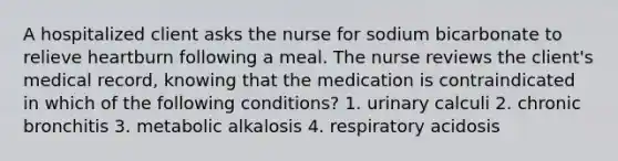 A hospitalized client asks the nurse for sodium bicarbonate to relieve heartburn following a meal. The nurse reviews the client's medical record, knowing that the medication is contraindicated in which of the following conditions? 1. urinary calculi 2. chronic bronchitis 3. metabolic alkalosis 4. respiratory acidosis