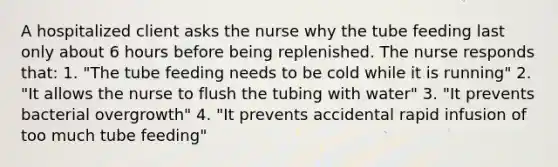 A hospitalized client asks the nurse why the tube feeding last only about 6 hours before being replenished. The nurse responds that: 1. "The tube feeding needs to be cold while it is running" 2. "It allows the nurse to flush the tubing with water" 3. "It prevents bacterial overgrowth" 4. "It prevents accidental rapid infusion of too much tube feeding"