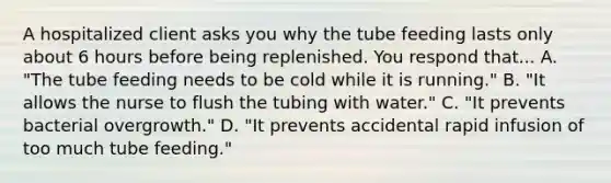 A hospitalized client asks you why the tube feeding lasts only about 6 hours before being replenished. You respond that... A. "The tube feeding needs to be cold while it is running." B. "It allows the nurse to flush the tubing with water." C. "It prevents bacterial overgrowth." D. "It prevents accidental rapid infusion of too much tube feeding."