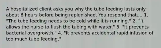 A hospitalized client asks you why the tube feeding lasts only about 6 hours before being replenished. You respond that.... 1. "The tube feeding needs to be cold while it is running." 2. "It allows the nurse to flush the tubing with water." 3. "It prevents bacterial overgrowth." 4. "It prevents accidental rapid infusion of too much tube feeding."