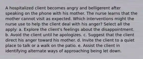 A hospitalized client becomes angry and belligerent after speaking on the phone with his mother. The nurse learns that the mother cannot visit as expected. Which interventions might the nurse use to help the client deal with his anger? Select all the apply: a. Explore the client's feelings about the disappointment. b. Avoid the client until he apologizes. c. Suggest that the client direct his anger toward his mother. d. Invite the client to a quiet place to talk or a walk on the patio. e. Assist the client in identifying alternate ways of approaching being let down.